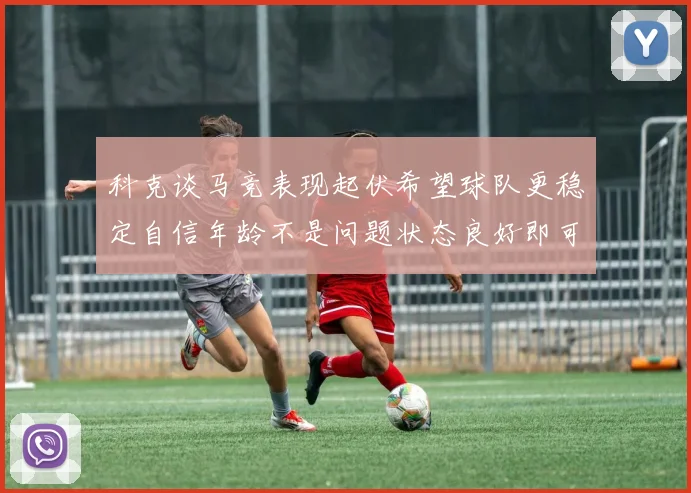 科克谈马竞表现起伏希望球队更稳定自信年龄不是问题状态良好即可出战