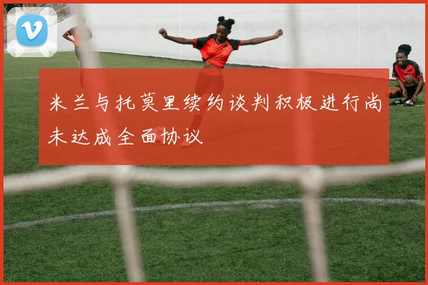 米兰与托莫里续约谈判积极进行尚未达成全面协议