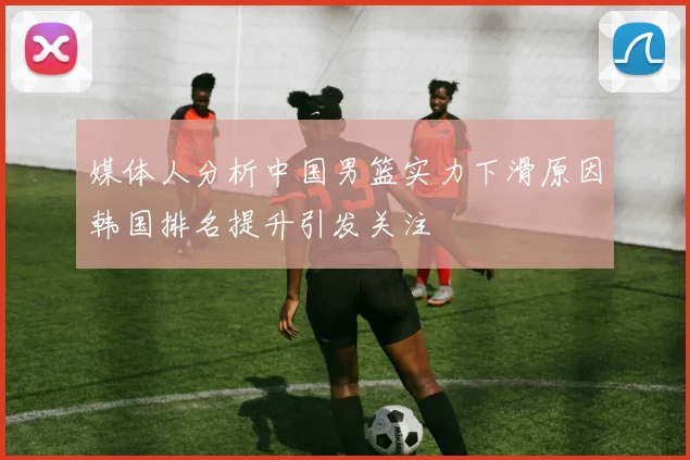 媒体人分析中国男篮实力下滑原因韩国排名提升引发关注