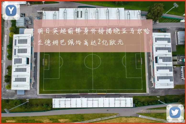 明日英超前锋身价榜揭晓亚马尔哈兰德姆巴佩均高达2亿欧元