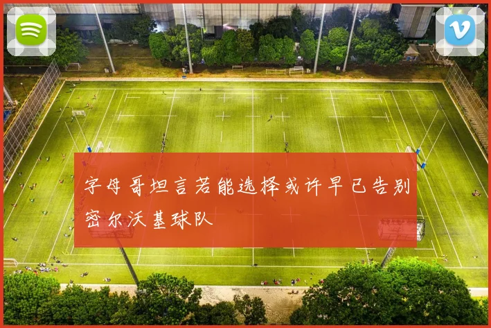 字母哥坦言若能选择或许早已告别密尔沃基球队