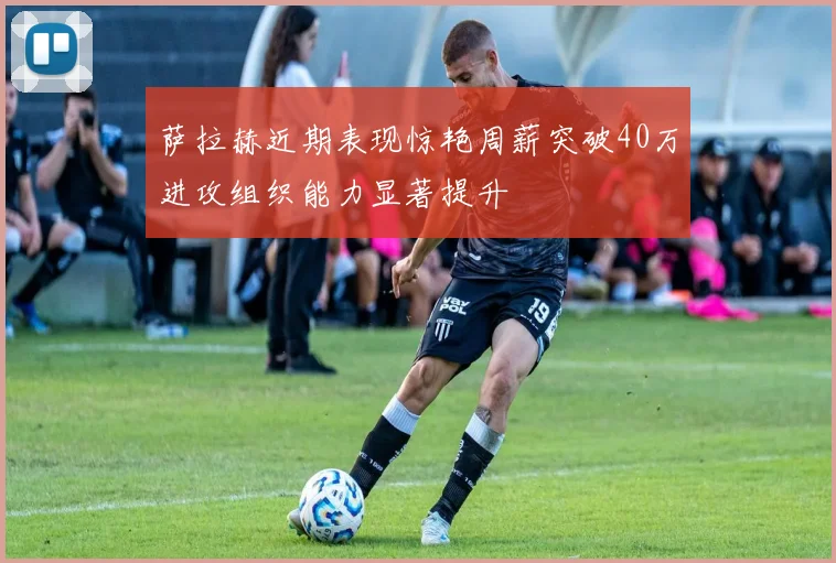萨拉赫近期表现惊艳周薪突破40万进攻组织能力显著提升