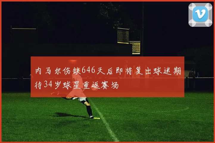 内马尔伤缺646天后即将复出球迷期待34岁球星重返赛场