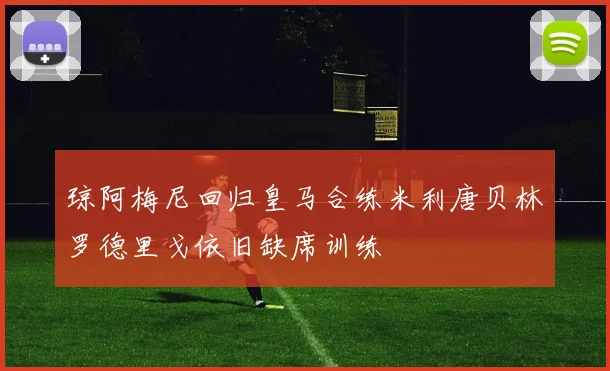 琼阿梅尼回归皇马合练米利唐贝林罗德里戈依旧缺席训练