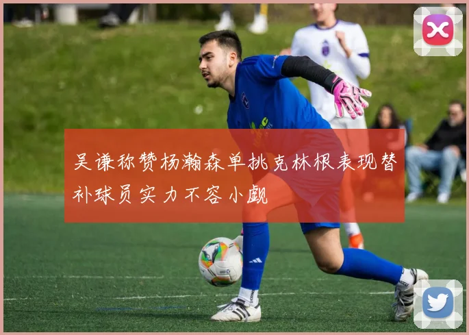 吴谦称赞杨瀚森单挑克林根表现替补球员实力不容小觑