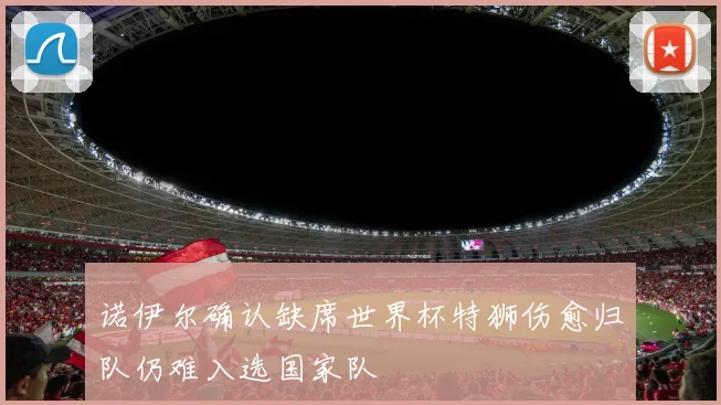 诺伊尔确认缺席世界杯特狮伤愈归队仍难入选国家队