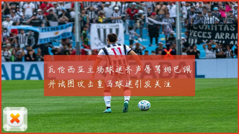 瓦伦西亚主场球迷齐声辱骂姆巴佩并试图攻击皇马球迷引发关注