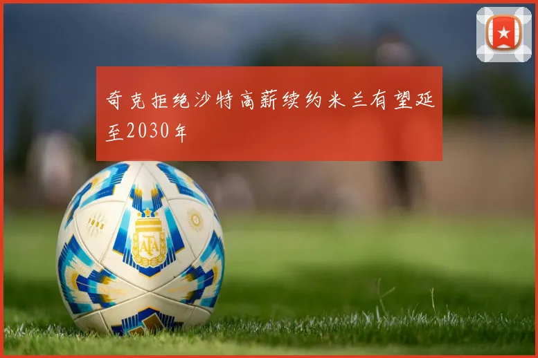 奇克拒绝沙特高薪续约米兰有望延至2030年