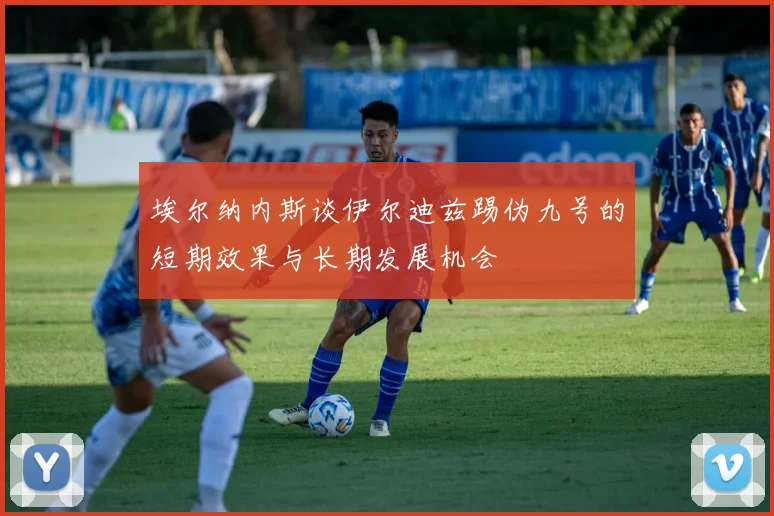 埃尔纳内斯谈伊尔迪兹踢伪九号的短期效果与长期发展机会