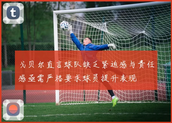 戈贝尔直言球队缺乏紧迫感与责任感亟需严格要求球员提升表现