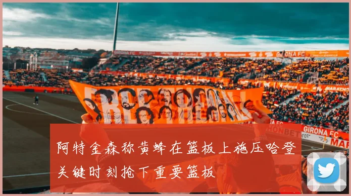 阿特金森称黄蜂在篮板上施压哈登关键时刻抢下重要篮板