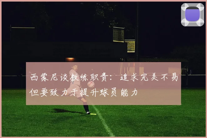 西蒙尼谈教练职责：追求完美不易但要致力于提升球员能力