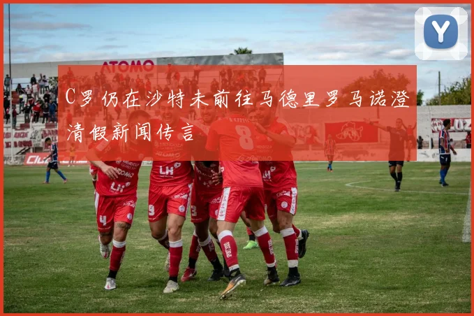 C罗仍在沙特未前往马德里罗马诺澄清假新闻传言