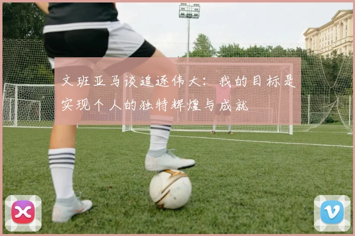 文班亚马谈追逐伟大：我的目标是实现个人的独特辉煌与成就