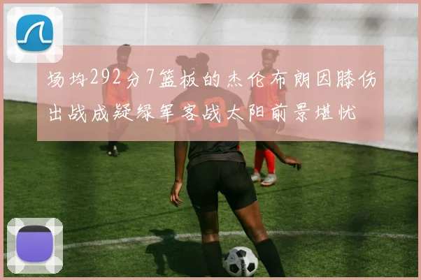 场均292分7篮板的杰伦布朗因膝伤出战成疑绿军客战太阳前景堪忧