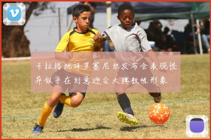 卡拉格批评罗塞尼尔发布会表现怪异似乎在刻意迎合大牌教练形象